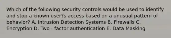 Which of the following security controls would be used to identify and stop a known user?s access based on a unusual pattern of behavior? A. Intrusion Detection Systems B. Firewalls C. Encryption D. Two - factor authentication E. Data Masking