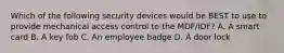 Which of the following security devices would be BEST to use to provide mechanical access control to the MDF/IDF? A. A smart card B. A key fob C. An employee badge D. A door lock