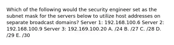 Which of the following would the security engineer set as the subnet mask for the servers below to utilize host addresses on separate broadcast domains? Server 1: 192.168.100.6 Server 2: 192.168.100.9 Server 3: 192.169.100.20 A. /24 B. /27 C. /28 D. /29 E. /30