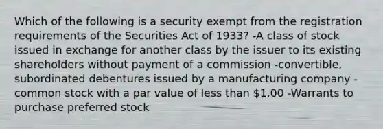 Which of the following is a security exempt from the registration requirements of the Securities Act of 1933? -A class of stock issued in exchange for another class by the issuer to its existing shareholders without payment of a commission -convertible, subordinated debentures issued by a manufacturing company -common stock with a par value of less than 1.00 -Warrants to purchase preferred stock