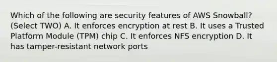 Which of the following are security features of AWS Snowball? (Select TWO) A. It enforces encryption at rest B. It uses a Trusted Platform Module (TPM) chip C. It enforces NFS encryption D. It has tamper-resistant network ports