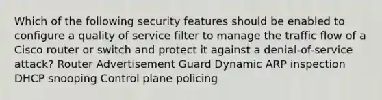 Which of the following security features should be enabled to configure a quality of service filter to manage the traffic flow of a Cisco router or switch and protect it against a denial-of-service attack? Router Advertisement Guard Dynamic ARP inspection DHCP snooping Control plane policing