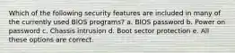 Which of the following security features are included in many of the currently used BIOS programs? a. BIOS password b. Power on password c. Chassis intrusion d. Boot sector protection e. All these options are correct.