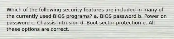 Which of the following security features are included in many of the currently used BIOS programs? a. BIOS password b. Power on password c. Chassis intrusion d. Boot sector protection e. All these options are correct.