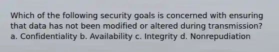 Which of the following security goals is concerned with ensuring that data has not been modified or altered during transmission? a. Confidentiality b. Availability c. Integrity d. Nonrepudiation