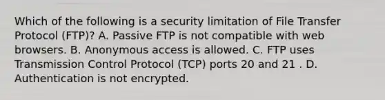 Which of the following is a security limitation of File Transfer Protocol (FTP)? A. Passive FTP is not compatible with web browsers. B. Anonymous access is allowed. C. FTP uses Transmission Control Protocol (TCP) ports 20 and 21 . D. Authentication is not encrypted.