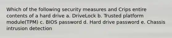 Which of the following security measures and Crips entire contents of a hard drive a. DriveLock b. Trusted platform module(TPM) c. BIOS password d. Hard drive password e. Chassis intrusion detection