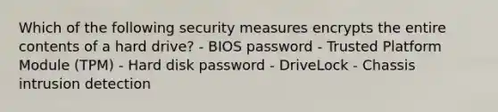 Which of the following security measures encrypts the entire contents of a hard drive? - BIOS password - Trusted Platform Module (TPM) - Hard disk password - DriveLock - Chassis intrusion detection