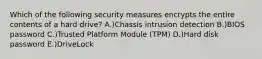 Which of the following security measures encrypts the entire contents of a hard drive? A.)Chassis intrusion detection B.)BIOS password C.)Trusted Platform Module (TPM) D.)Hard disk password E.)DriveLock