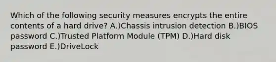 Which of the following security measures encrypts the entire contents of a hard drive? A.)Chassis intrusion detection B.)BIOS password C.)Trusted Platform Module (TPM) D.)Hard disk password E.)DriveLock