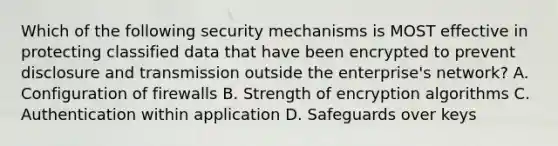 Which of the following security mechanisms is MOST effective in protecting classified data that have been encrypted to prevent disclosure and transmission outside the enterprise's network? A. Configuration of firewalls B. Strength of encryption algorithms C. Authentication within application D. Safeguards over keys