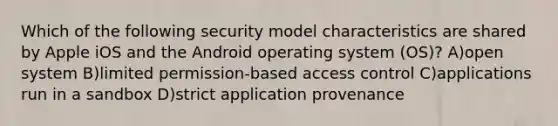 Which of the following security model characteristics are shared by Apple iOS and the Android operating system (OS)? A)open system B)limited permission-based access control C)applications run in a sandbox D)strict application provenance