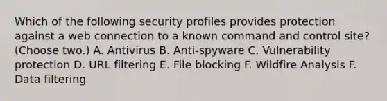 Which of the following security profiles provides protection against a web connection to a known command and control site? (Choose two.) A. Antivirus B. Anti-spyware C. Vulnerability protection D. URL filtering E. File blocking F. Wildfire Analysis F. Data filtering