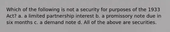 Which of the following is not a security for purposes of the 1933 Act? a. a limited partnership interest b. a promissory note due in six months c. a demand note d. All of the above are securities.