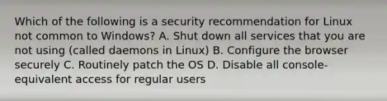 Which of the following is a security recommendation for Linux not common to Windows? A. Shut down all services that you are not using (called daemons in Linux) B. Configure the browser securely C. Routinely patch the OS D. Disable all console-equivalent access for regular users