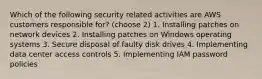 Which of the following security related activities are AWS customers responsible for? (choose 2) 1. Installing patches on network devices 2. Installing patches on Windows operating systems 3. Secure disposal of faulty disk drives 4. Implementing data center access controls 5. Implementing IAM password policies