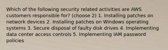 Which of the following security related activities are AWS customers responsible for? (choose 2) 1. Installing patches on network devices 2. Installing patches on Windows operating systems 3. Secure disposal of faulty disk drives 4. Implementing data center access controls 5. Implementing IAM password policies