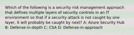 Which of the following is a security risk management approach that defines multiple layers of security controls in an IT environment so that if a security attack is not caught by one layer, it will probably be caught by next? A: Azure Security Hub B: Defense-in-depth C: CSA D: Defense-in-approach