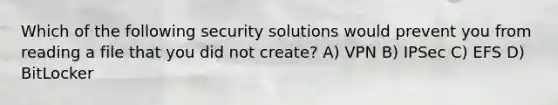 Which of the following security solutions would prevent you from reading a file that you did not create? A) VPN B) IPSec C) EFS D) BitLocker