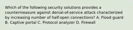 Which of the following security solutions provides a countermeasure against denial-of-service attack characterized by increasing number of half-open connections? A. Flood guard B. Captive portal C. Protocol analyzer D. Firewall