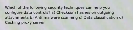 Which of the following security techniques can help you configure data controls? a) Checksum hashes on outgoing attachments b) Anti-malware scanning c) Data classification d) Caching proxy server