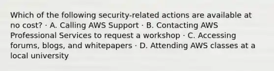 Which of the following security-related actions are available at no cost? · A. Calling AWS Support · B. Contacting AWS Professional Services to request a workshop · C. Accessing forums, blogs, and whitepapers · D. Attending AWS classes at a local university