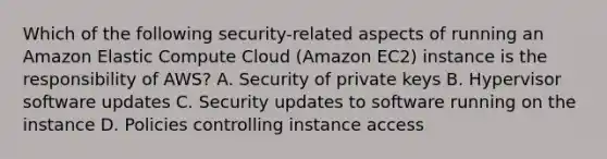 Which of the following security-related aspects of running an Amazon Elastic Compute Cloud (Amazon EC2) instance is the responsibility of AWS? A. Security of private keys B. Hypervisor software updates C. Security updates to software running on the instance D. Policies controlling instance access