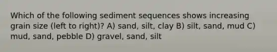 Which of the following sediment sequences shows increasing grain size (left to right)? A) sand, silt, clay B) silt, sand, mud C) mud, sand, pebble D) gravel, sand, silt