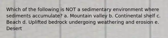 Which of the following is NOT a sedimentary environment where sediments accumulate? a. Mountain valley b. Continental shelf c. Beach d. Uplifted bedrock undergoing weathering and erosion e. Desert