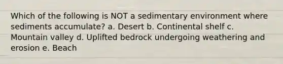 Which of the following is NOT a sedimentary environment where sediments accumulate? a. Desert b. Continental shelf c. Mountain valley d. Uplifted bedrock undergoing weathering and erosion e. Beach