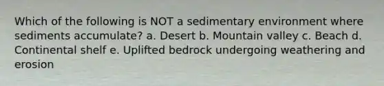 Which of the following is NOT a sedimentary environment where sediments accumulate? a. Desert b. Mountain valley c. Beach d. Continental shelf e. Uplifted bedrock undergoing weathering and erosion