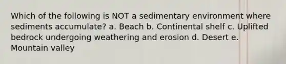 Which of the following is NOT a sedimentary environment where sediments accumulate? a. Beach b. Continental shelf c. Uplifted bedrock undergoing weathering and erosion d. Desert e. Mountain valley