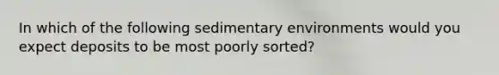 In which of the following sedimentary environments would you expect deposits to be most poorly sorted?