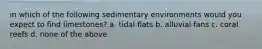 in which of the following sedimentary environments would you expect to find limestones? a. tidal flats b. alluvial fans c. coral reefs d. none of the above