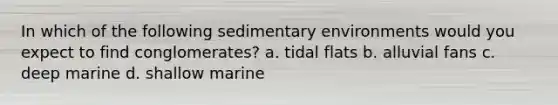 In which of the following sedimentary environments would you expect to find conglomerates? a. tidal flats b. alluvial fans c. deep marine d. shallow marine