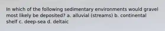 In which of the following sedimentary environments would gravel most likely be deposited? a. alluvial (streams) b. continental shelf c. deep-sea d. deltaic