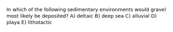 In which of the following sedimentary environments would gravel most likely be deposited? A) deltaic B) deep sea C) alluvial D) playa E) lithotactic