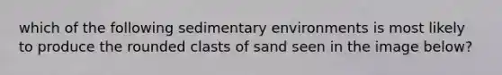 which of the following <a href='https://www.questionai.com/knowledge/k7qWmel8Qt-sedimentary-environments' class='anchor-knowledge'>sedimentary environments</a> is most likely to produce the rounded clasts of sand seen in the image below?