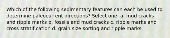 Which of the following <a href='https://www.questionai.com/knowledge/kBTjCpFAdD-sedimentary-features' class='anchor-knowledge'>sedimentary features</a> can each be used to determine paleocurrent directions? Select one: a. mud cracks and ripple marks b. fossils and mud cracks c. ripple marks and cross stratification d. grain size sorting and ripple marks