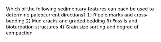 Which of the following sedimentary features can each be used to determine paleocurrent directions? 1) Ripple marks and cross-bedding 2) Mud cracks and graded bedding 3) Fossils and bioturbation structures 4) Grain size sorting and degree of compaction