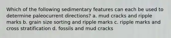 Which of the following sedimentary features can each be used to determine paleocurrent directions? a. mud cracks and ripple marks b. grain size sorting and ripple marks c. ripple marks and cross stratification d. fossils and mud cracks