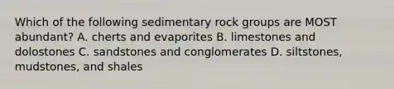 Which of the following sedimentary rock groups are MOST abundant? A. cherts and evaporites B. limestones and dolostones C. sandstones and conglomerates D. siltstones, mudstones, and shales