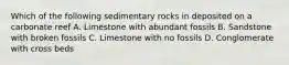 Which of the following sedimentary rocks in deposited on a carbonate reef A. Limestone with abundant fossils B. Sandstone with broken fossils C. Limestone with no fossils D. Conglomerate with cross beds