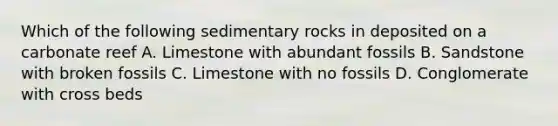 Which of the following sedimentary rocks in deposited on a carbonate reef A. Limestone with abundant fossils B. Sandstone with broken fossils C. Limestone with no fossils D. Conglomerate with cross beds