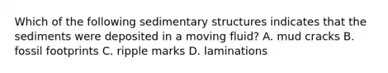 Which of the following sedimentary structures indicates that the sediments were deposited in a moving fluid? A. mud cracks B. fossil footprints C. ripple marks D. laminations