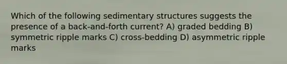 Which of the following sedimentary structures suggests the presence of a back-and-forth current? A) graded bedding B) symmetric ripple marks C) cross-bedding D) asymmetric ripple marks