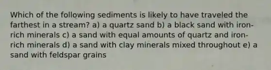 Which of the following sediments is likely to have traveled the farthest in a stream? a) a quartz sand b) a black sand with iron-rich minerals c) a sand with equal amounts of quartz and iron-rich minerals d) a sand with clay minerals mixed throughout e) a sand with feldspar grains