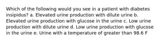 Which of the following would you see in a patient with diabetes insipidus? a. Elevated urine production with dilute urine b. Elevated urine production with glucose in the urine c. Low urine production with dilute urine d. Low urine production with glucose in the urine e. Urine with a temperature of greater than 98.6 F