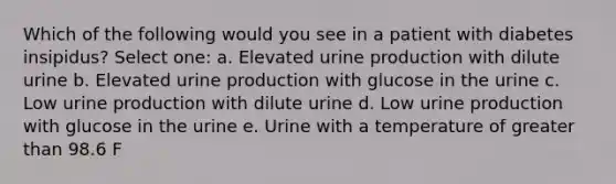 Which of the following would you see in a patient with diabetes insipidus? Select one: a. Elevated urine production with dilute urine b. Elevated urine production with glucose in the urine c. Low urine production with dilute urine d. Low urine production with glucose in the urine e. Urine with a temperature of greater than 98.6 F