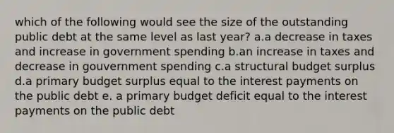 which of the following would see the size of the outstanding public debt at the same level as last year? a.a decrease in taxes and increase in government spending b.an increase in taxes and decrease in gouvernment spending c.a structural budget surplus d.a primary budget surplus equal to the interest payments on the public debt e. a primary budget deficit equal to the interest payments on the public debt